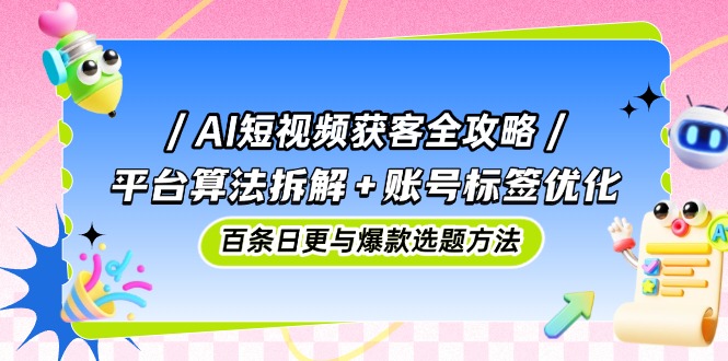 AI短视频获客全攻略:平台算法拆解+账号标签优化,百条日更与爆款选题方法-创客副业