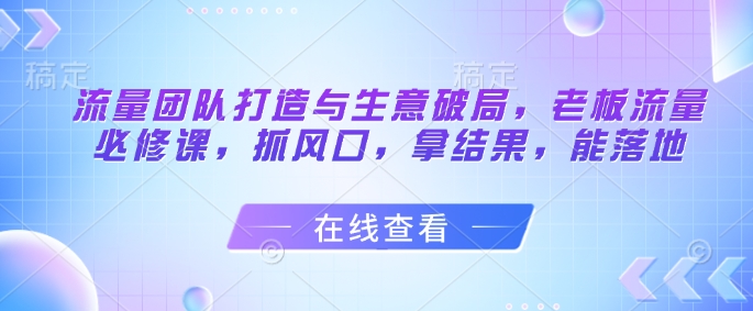 流量团队打造与生意破局，老板流量必修课，抓风口，拿结果，能落地-创客副业