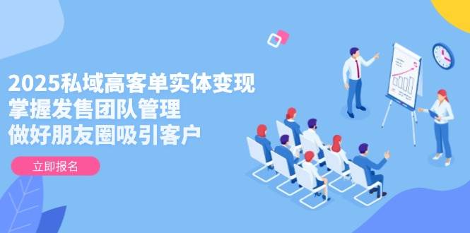 2025私域高客单实体变现,掌握发售团队管理,做好朋友圈吸引客户-创客副业