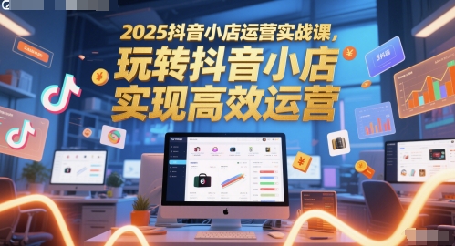 2025抖音小店运营实战课，玩转抖音小店，实现高效运营-创客副业
