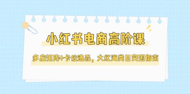 小红书电商高阶课，多店矩阵+卡位选品，大红海类目突围指南(更新5月)-创客副业
