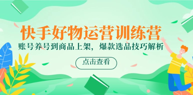 快手好物运营训练营,账号养号到商品上架,爆款选品技巧解析-创客副业