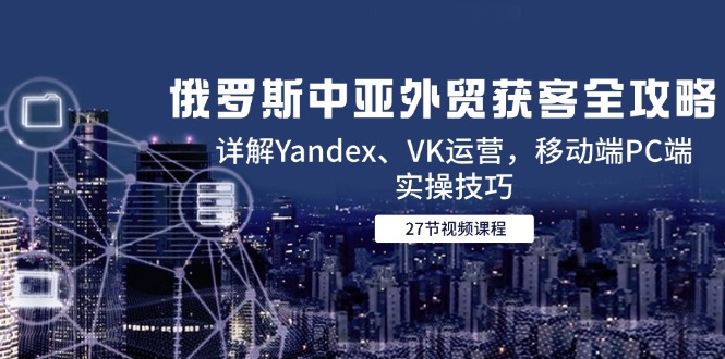 俄罗斯中亚外贸获客全攻略,详解Yandex、VK运营,移动端PC端实操技巧-创客副业