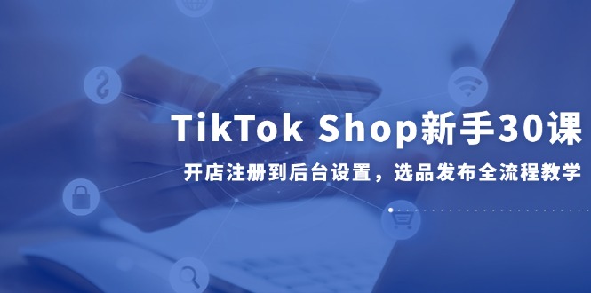 TikTok Shop新手30课，开店注册到后台设置，选品发布全流程教学-创客副业
