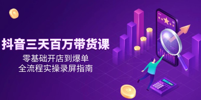 抖音三天百万带货课，零基础开店到爆单，全流程实操录屏指南-创客副业
