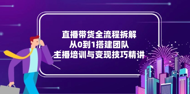直播带货全流程拆解：从0到1搭建团队，主播培训与变现技巧精讲-创客副业