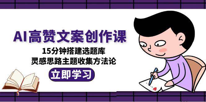 AI高赞文案创作课,15分钟搭建选题库,灵感思路主题收集方法论-创客副业