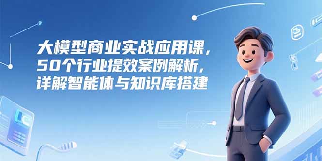 大模型商业实战应用课，50个行业提效案例解析，详解智能体与知识库搭建-创客副业