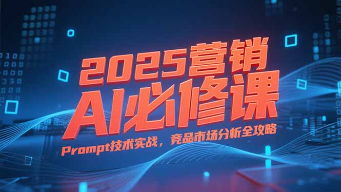 2025营销AI必修课,业务拆解逻辑,Prompt技术实战,竞品市场分析全攻略-创客副业