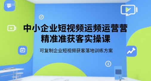 中小企业短视频运营精准获客实操课,可复制企业短视频获客落地训练方案-创客副业
