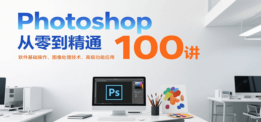 Photoshop从零到精通100讲:软件基础操作、图像处理技术、高级功能应用-创客副业