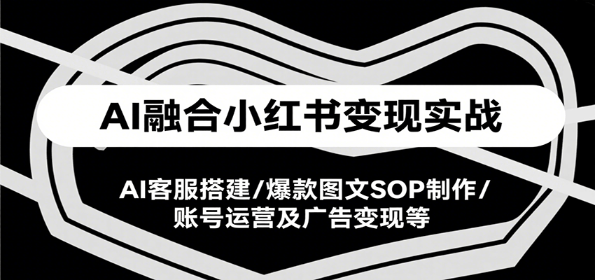 AI融合小红书变现实战课,AI客服搭建/爆款图文SOP制作/账号运营及广告变现等-创客副业