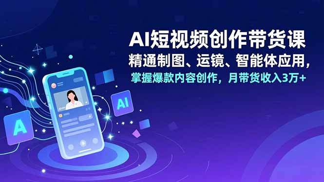 AI短视频创作带货课，精通制图、运镜、智能体应用，掌握爆款内容创作，月带货收入3万+-创客副业