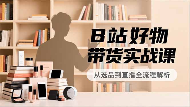 B站好物带货实战课，账号定位、选品拍摄、运营变现，全流程教学，实现UP主月入过万-创客副业