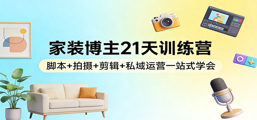 家装博主21天训练营：脚本+拍摄+剪辑+私域运营一站式学会-创客副业