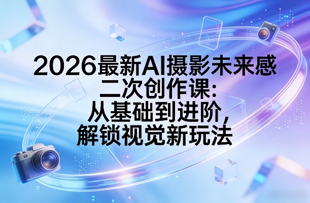 2026最新AI摄影未来感二次创作课：从基础到进阶，解锁视觉新玩法-创客副业