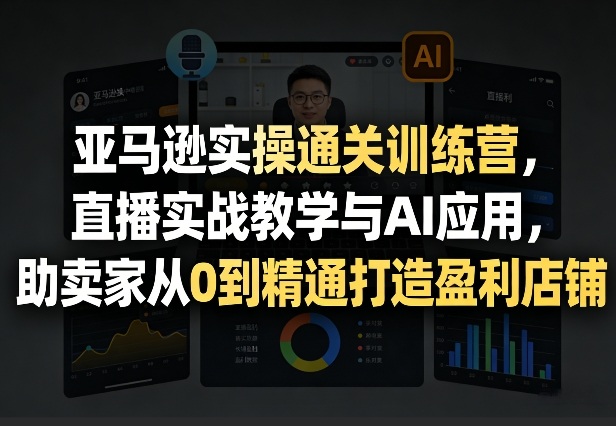 亚马逊实操通关训练营，直播实战教学与AI应用，助卖家从0到精通打造盈利店铺(更新3月)-创客副业