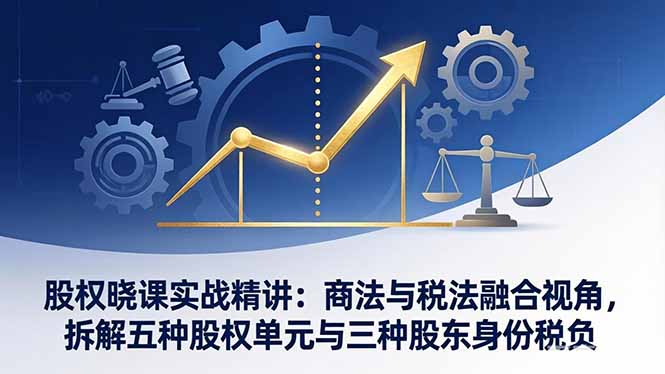 股权晓课实战精讲：商法与税法融合视角，拆解五种股权单元与三种股东身份税负-创客副业